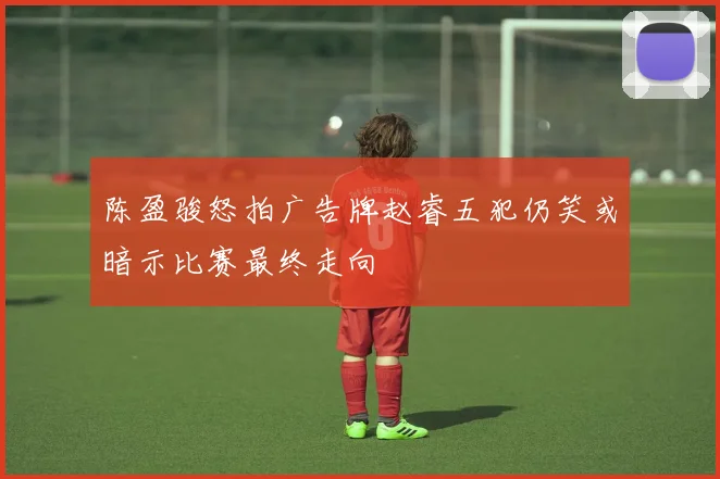 陈盈骏怒拍广告牌赵睿五犯仍笑或暗示比赛最终走向