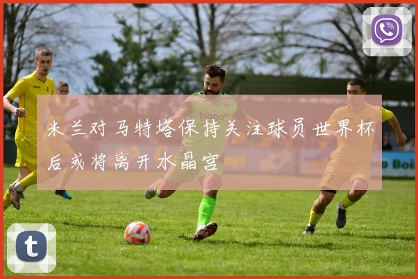 米兰对马特塔保持关注球员世界杯后或将离开水晶宫
