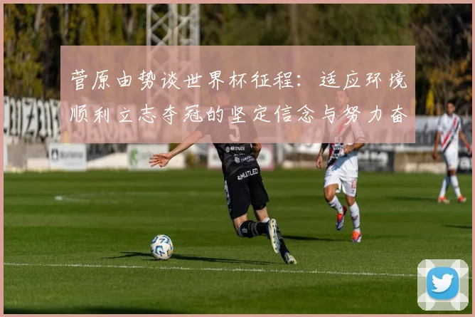菅原由势谈世界杯征程：适应环境顺利立志夺冠的坚定信念与努力奋斗