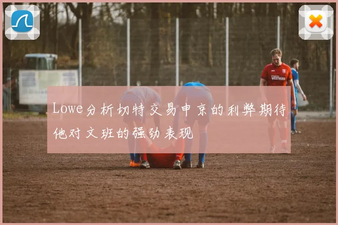 Lowe分析切特交易申京的利弊期待他对文班的强劲表现
