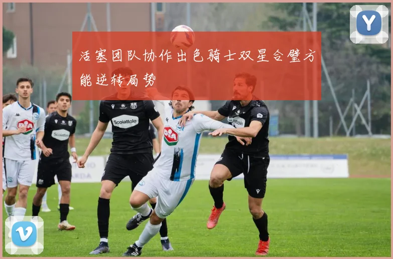活塞团队协作出色骑士双星合璧方能逆转局势