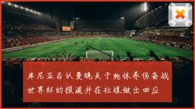 库尼亚否认曼晚关于轮休养伤备战世界杯的报道并在社媒做出回应