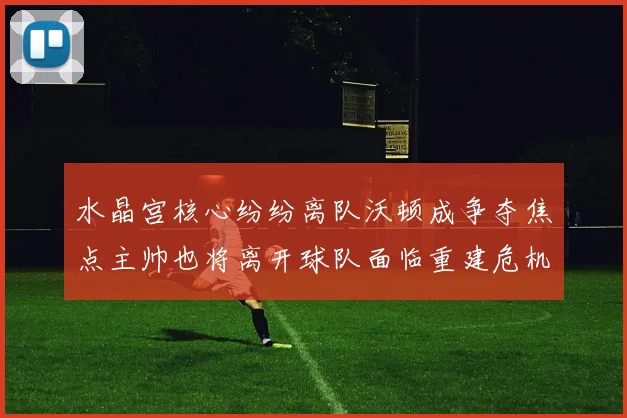 水晶宫核心纷纷离队沃顿成争夺焦点主帅也将离开球队面临重建危机
