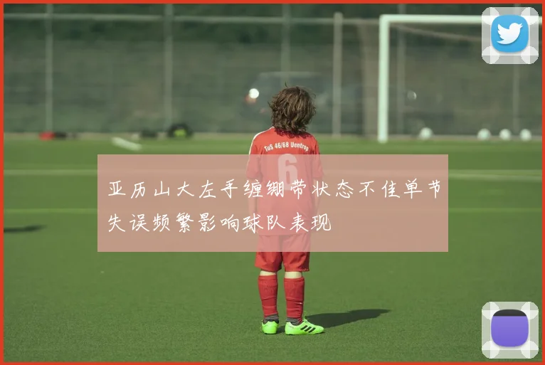 亚历山大左手缠绷带状态不佳单节失误频繁影响球队表现