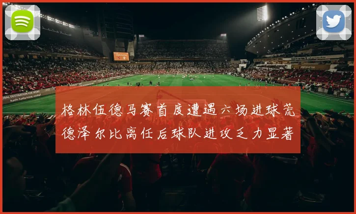 格林伍德马赛首度遭遇六场进球荒德泽尔比离任后球队进攻乏力显著