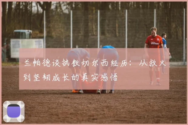 兰帕德谈执教切尔西经历：从救火到坚韧成长的真实感悟