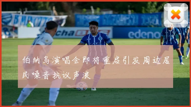 伯纳乌演唱会即将重启引发周边居民噪音抗议声浪
