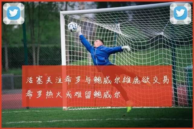 活塞关注希罗与鲍威尔雄鹿欲交易希罗热火或难留鲍威尔