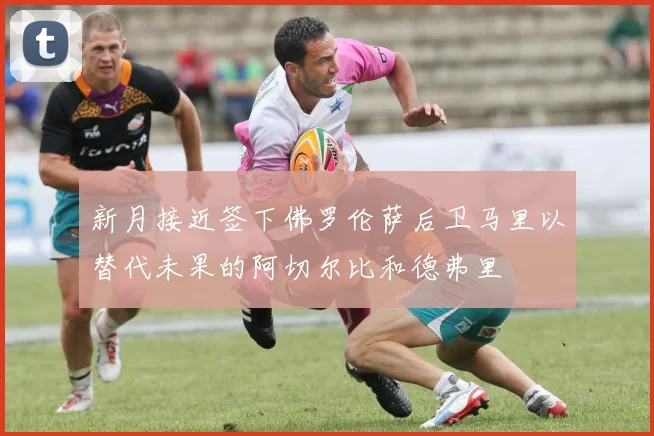 新月接近签下佛罗伦萨后卫马里以替代未果的阿切尔比和德弗里