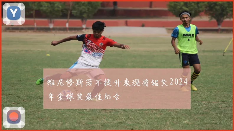 维尼修斯若不提升表现将错失2024年金球奖最佳机会