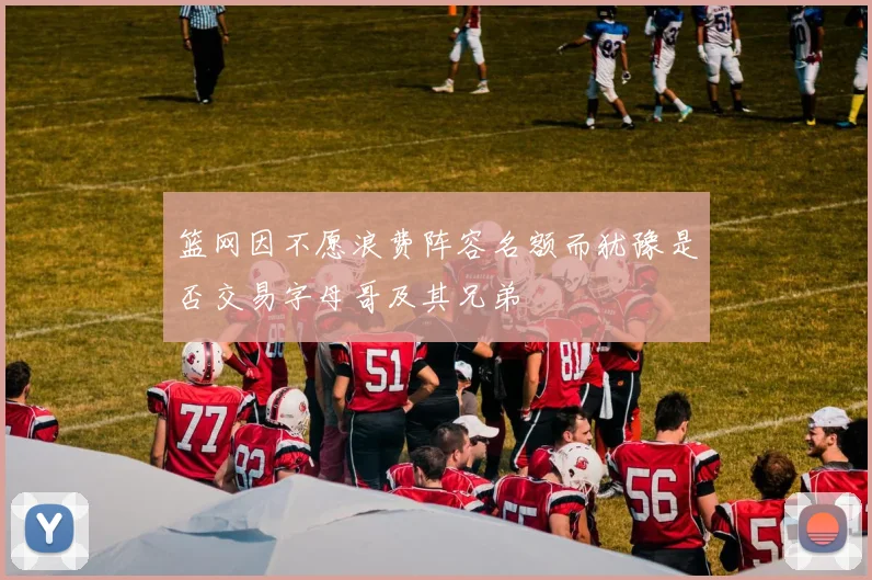篮网因不愿浪费阵容名额而犹豫是否交易字母哥及其兄弟
