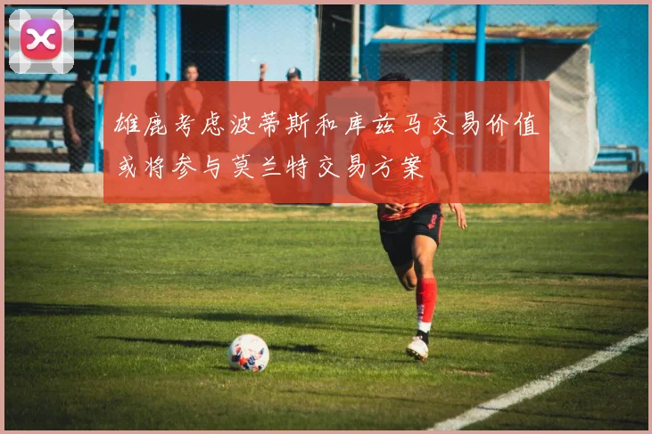 雄鹿考虑波蒂斯和库兹马交易价值或将参与莫兰特交易方案