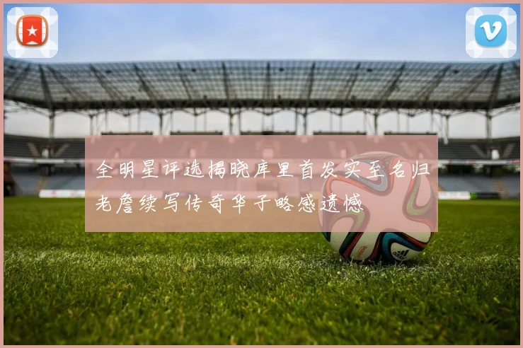 全明星评选揭晓库里首发实至名归老詹续写传奇华子略感遗憾